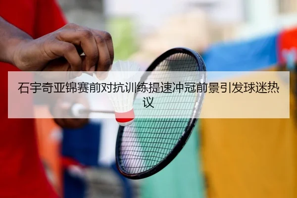 石宇奇亚锦赛前对抗训练提速冲冠前景引发球迷热议（YIDE）